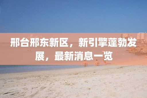 邢臺(tái)邢東新區(qū)，新引擎蓬勃發(fā)展，最新消息一覽
