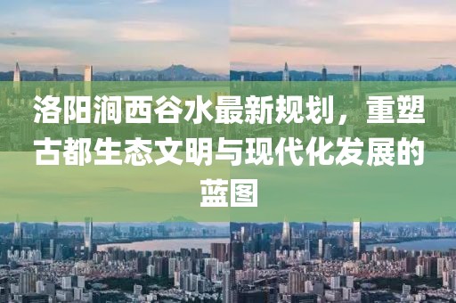洛陽澗西谷水最新規(guī)劃，重塑古都生態(tài)文明與現(xiàn)代化發(fā)展的藍(lán)圖