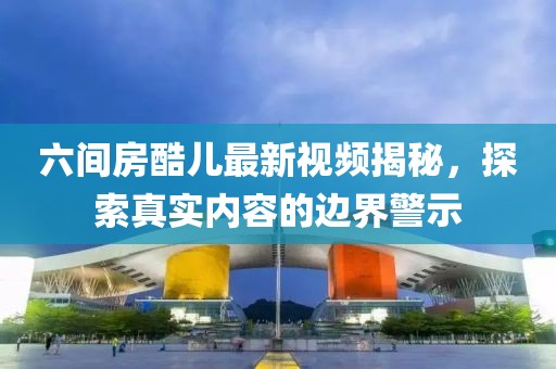 六間房酷兒最新視頻揭秘，探索真實內(nèi)容的邊界警示