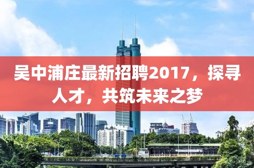 吳中浦莊最新招聘2017，探尋人才，共筑未來(lái)之夢(mèng)
