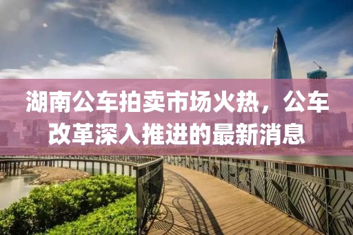 湖南公車拍賣市場(chǎng)火熱，公車改革深入推進(jìn)的最新消息