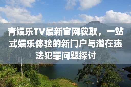 青娛樂TV最新官網(wǎng)獲取，一站式娛樂體驗的新門戶與潛在違法犯罪問題探討
