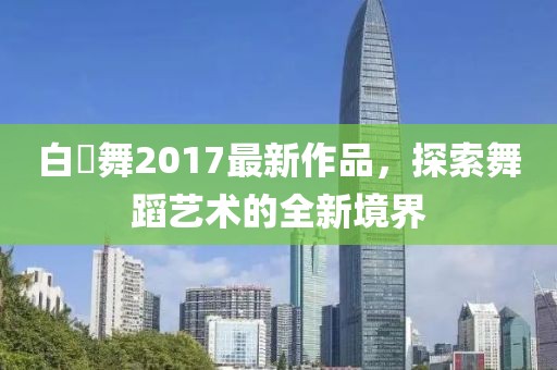 白咲舞2017最新作品，探索舞蹈藝術(shù)的全新境界