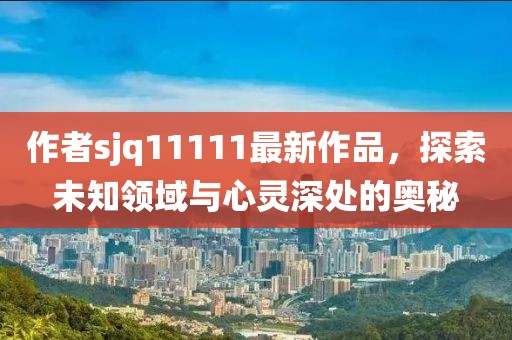 作者sjq11111最新作品，探索未知領(lǐng)域與心靈深處的奧秘