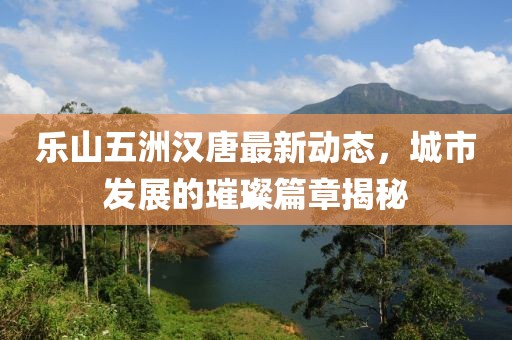 樂(lè)山五洲漢唐最新動(dòng)態(tài)，城市發(fā)展的璀璨篇章揭秘
