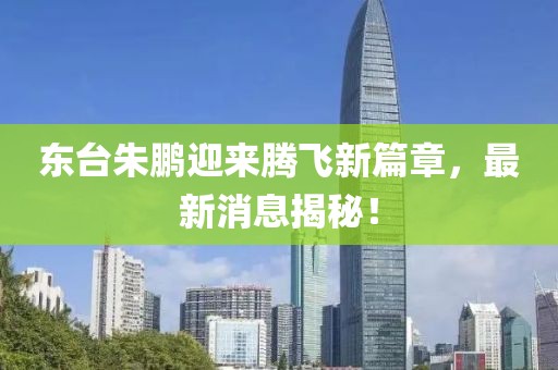 東臺(tái)朱鵬迎來(lái)騰飛新篇章，最新消息揭秘！
