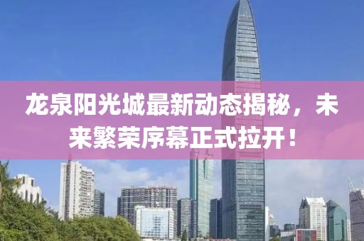 龍泉陽(yáng)光城最新動(dòng)態(tài)揭秘，未來(lái)繁榮序幕正式拉開(kāi)！