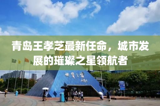 青島王孝芝最新任命，城市發(fā)展的璀璨之星領(lǐng)航者