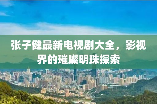 張子健最新電視劇大全，影視界的璀璨明珠探索