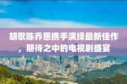 胡歌陳喬恩攜手演繹最新佳作，期待之中的電視劇盛宴