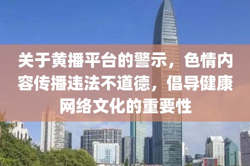關(guān)于黃播平臺(tái)的警示，色情內(nèi)容傳播違法不道德，倡導(dǎo)健康網(wǎng)絡(luò)文化的重要性