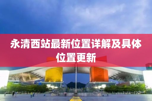 永清西站最新位置詳解及具體位置更新