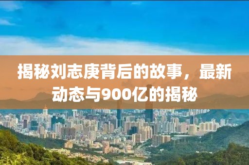 揭秘劉志庚背后的故事，最新動態(tài)與900億的揭秘