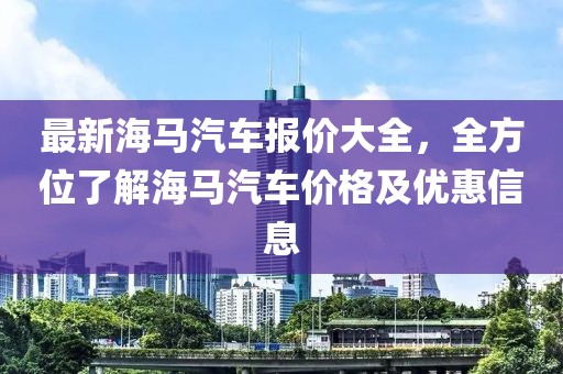 最新海馬汽車報價大全，全方位了解海馬汽車價格及優(yōu)惠信息