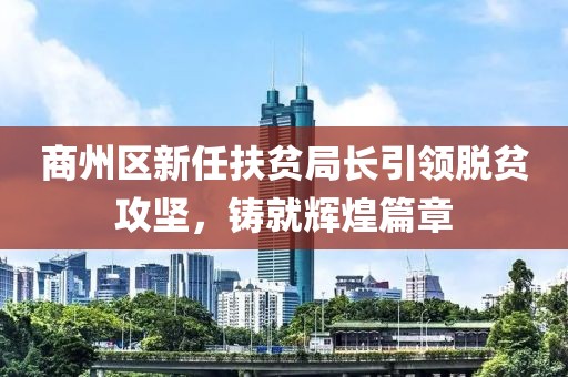 商州區(qū)新任扶貧局長引領(lǐng)脫貧攻堅，鑄就輝煌篇章