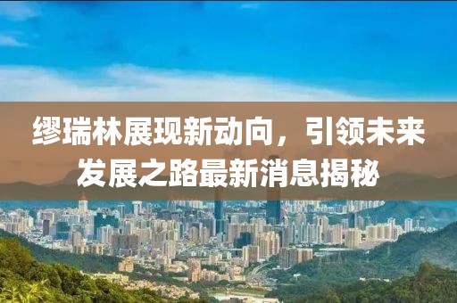 繆瑞林展現(xiàn)新動(dòng)向，引領(lǐng)未來發(fā)展之路最新消息揭秘