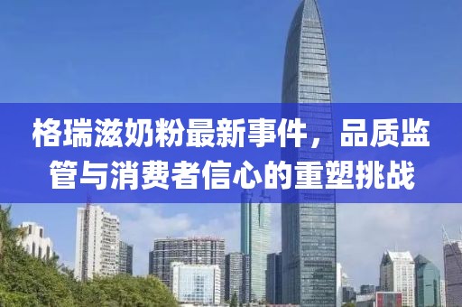 格瑞滋奶粉最新事件，品質(zhì)監(jiān)管與消費(fèi)者信心的重塑挑戰(zhàn)