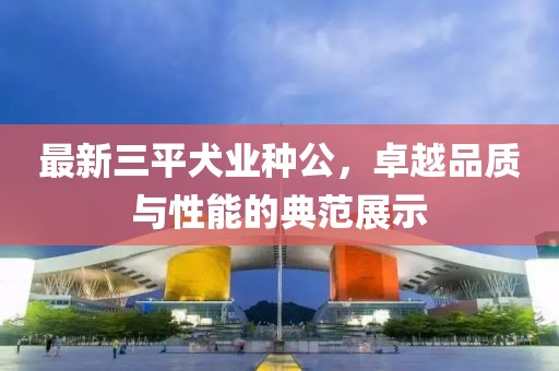 最新三平犬業(yè)種公，卓越品質(zhì)與性能的典范展示