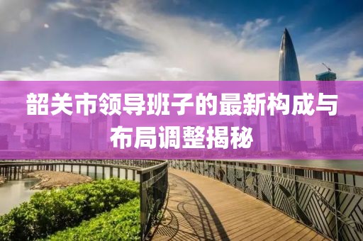 韶關市領導班子的最新構成與布局調整揭秘