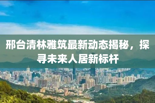 邢臺(tái)清林雅筑最新動(dòng)態(tài)揭秘，探尋未來人居新標(biāo)桿