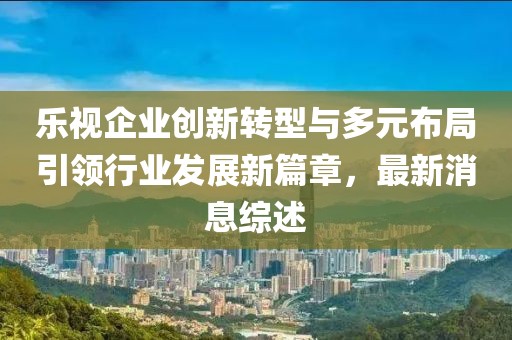 樂視企業(yè)創(chuàng)新轉(zhuǎn)型與多元布局引領(lǐng)行業(yè)發(fā)展新篇章，最新消息綜述
