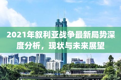 2021年敘利亞戰(zhàn)爭(zhēng)最新局勢(shì)深度分析，現(xiàn)狀與未來展望