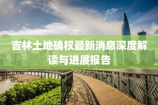 吉林土地確權(quán)最新消息深度解讀與進展報告