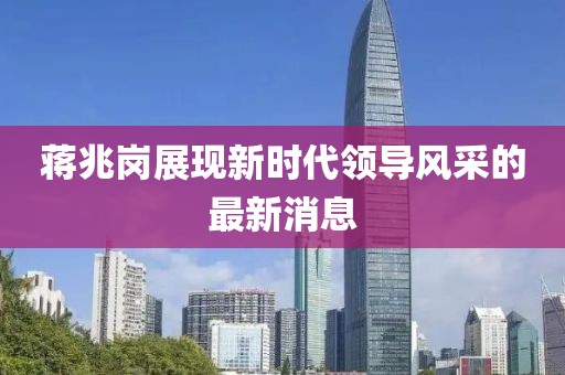 蔣兆崗展現(xiàn)新時代領(lǐng)導(dǎo)風(fēng)采的最新消息
