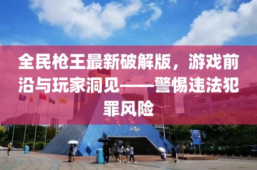 全民槍王最新破解版，游戲前沿與玩家洞見——警惕違法犯罪風(fēng)險