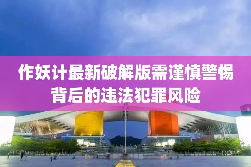 作妖計最新破解版需謹(jǐn)慎警惕背后的違法犯罪風(fēng)險