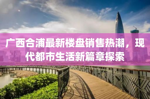 廣西合浦最新樓盤銷售熱潮，現(xiàn)代都市生活新篇章探索