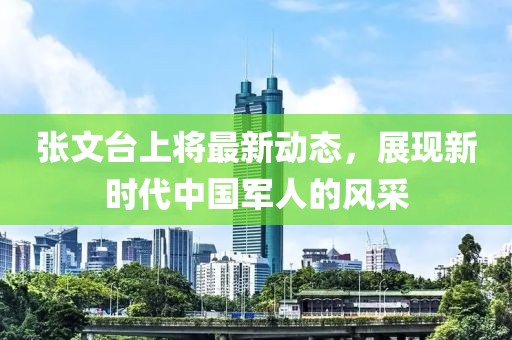 張文臺上將最新動態(tài)，展現(xiàn)新時(shí)代中國軍人的風(fēng)采