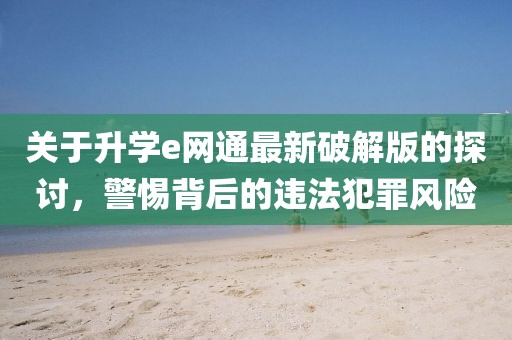 關(guān)于升學(xué)e網(wǎng)通最新破解版的探討，警惕背后的違法犯罪風(fēng)險(xiǎn)