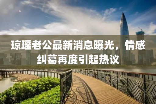 瓊瑤老公最新消息曝光，情感糾葛再度引起熱議