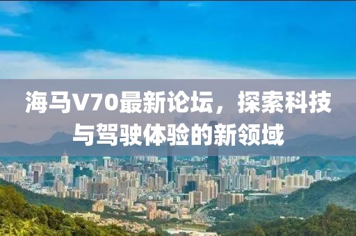 海馬V70最新論壇，探索科技與駕駛體驗的新領域