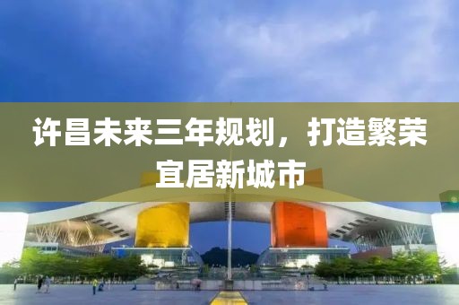 許昌未來三年規(guī)劃，打造繁榮宜居新城市