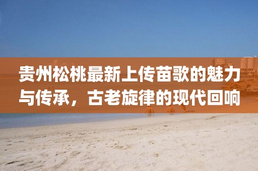 貴州松桃最新上傳苗歌的魅力與傳承，古老旋律的現(xiàn)代回響
