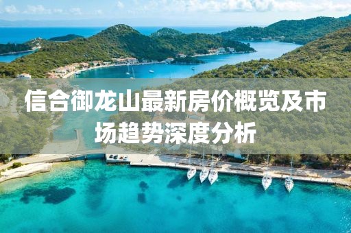 信合御龍山最新房?jī)r(jià)概覽及市場(chǎng)趨勢(shì)深度分析