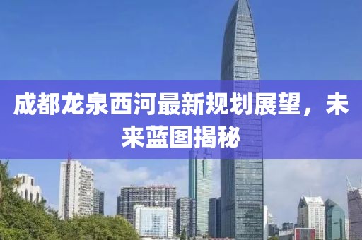成都龍泉西河最新規(guī)劃展望，未來藍圖揭秘