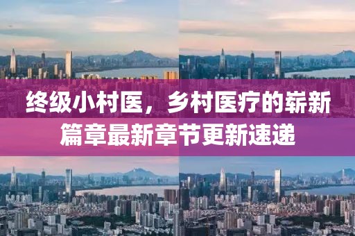 終級(jí)小村醫(yī)，鄉(xiāng)村醫(yī)療的嶄新篇章最新章節(jié)更新速遞