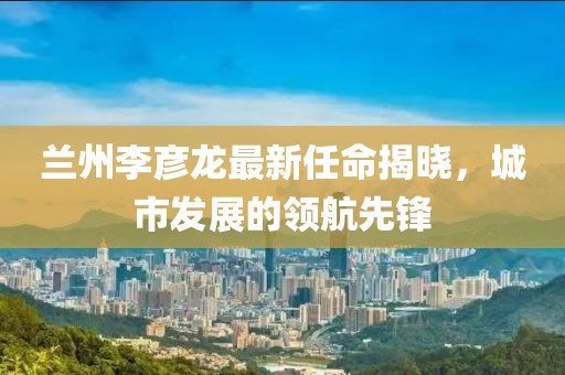 蘭州李彥龍最新任命揭曉，城市發(fā)展的領(lǐng)航先鋒