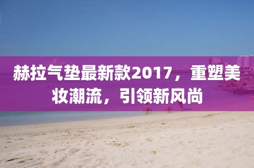 赫拉氣墊最新款2017，重塑美妝潮流，引領(lǐng)新風(fēng)尚