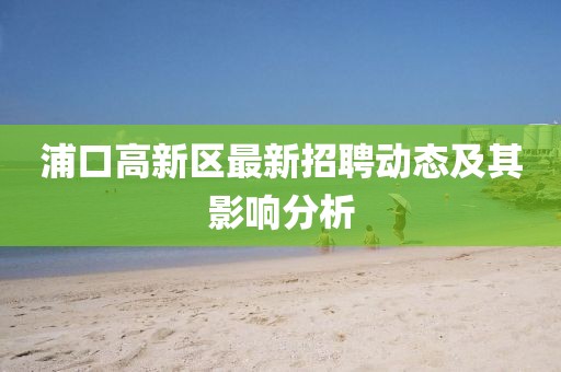 浦口高新區(qū)最新招聘動態(tài)及其影響分析