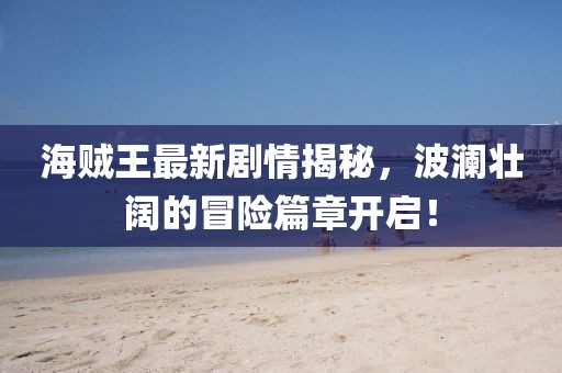 海賊王最新劇情揭秘，波瀾壯闊的冒險篇章開啟！