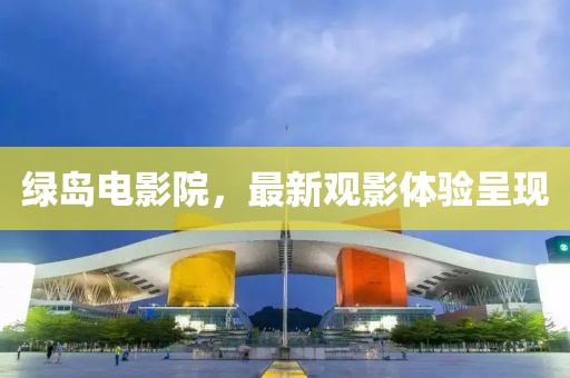 綠島電影院，最新觀影體驗(yàn)呈現(xiàn)