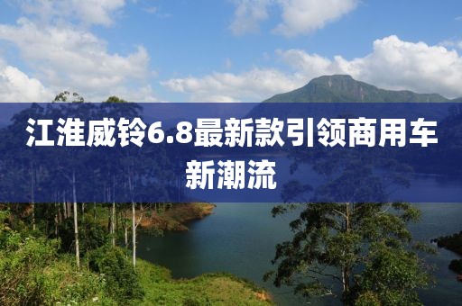 江淮威鈴6.8最新款引領(lǐng)商用車新潮流