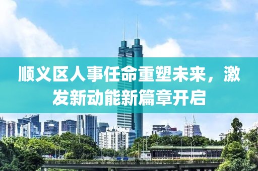 順義區(qū)人事任命重塑未來，激發(fā)新動能新篇章開啟