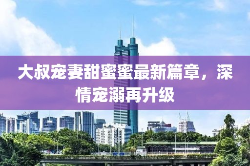 大叔寵妻甜蜜蜜最新篇章，深情寵溺再升級(jí)