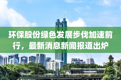 環(huán)保股份綠色發(fā)展步伐加速前行，最新消息新聞報(bào)道出爐