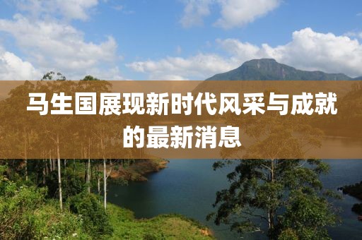 馬生國展現(xiàn)新時(shí)代風(fēng)采與成就的最新消息